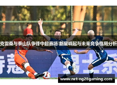 克雷桑与泰山队争锋中超赛场 新星崛起与未来竞争格局分析