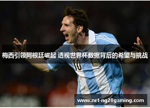 梅西引领阿根廷崛起 透视世界杯数据背后的希望与挑战