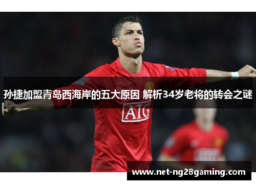 孙捷加盟青岛西海岸的五大原因 解析34岁老将的转会之谜