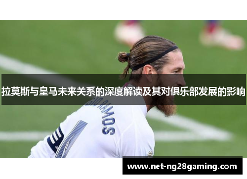 拉莫斯与皇马未来关系的深度解读及其对俱乐部发展的影响