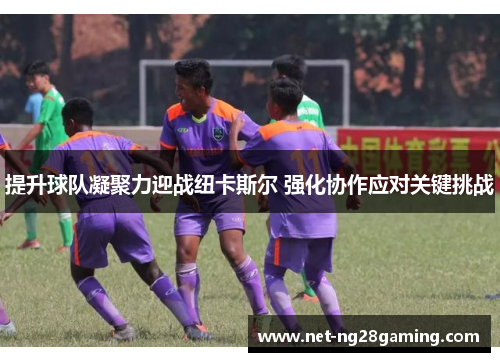 提升球队凝聚力迎战纽卡斯尔 强化协作应对关键挑战