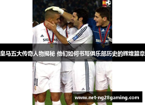 皇马五大传奇人物揭秘 他们如何书写俱乐部历史的辉煌篇章