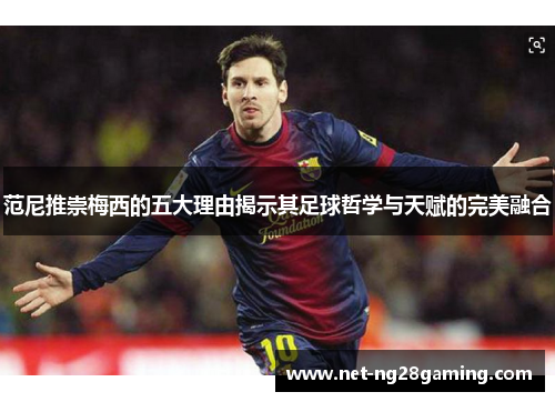 范尼推崇梅西的五大理由揭示其足球哲学与天赋的完美融合