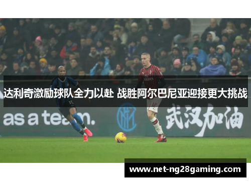 达利奇激励球队全力以赴 战胜阿尔巴尼亚迎接更大挑战
