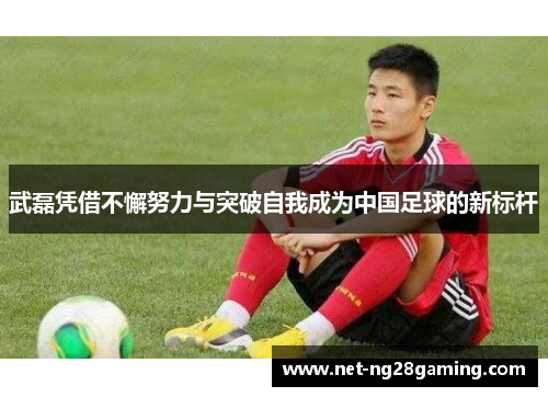 武磊凭借不懈努力与突破自我成为中国足球的新标杆