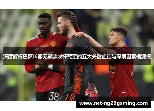 深度解析巴萨长期无缘欧联杯冠军的五大关键症结与深层因素根源探