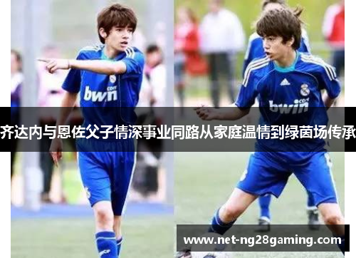 齐达内与恩佐父子情深事业同路从家庭温情到绿茵场传承